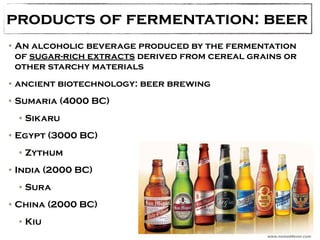 products of fermentation: beer 
•An alcoholic beverage produced by the fermentation 
of sugar-rich extracts derived from cereal grains or 
other starchy materials 
•ancient biotechnology: beer brewing 
•Sumaria (4000 BC) 
•Sikaru 
•Egypt (3000 BC) 
•Zythum 
•India (2000 BC) 
•Sura 
•China (2000 BC) 
•Kiu 
www.nomad4ever.com 
 