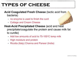 types oTfy pcesh oef Cehseeese 
Acid Coagulated Fresh Cheese (lactic acid from 
bacteria) 
• no enzyme is used to finish the curd 
• Cottage and Cream Cheese 
Heat-Acid Precipitated Cheese (acid and heat 
precipitate/coagulate the protein and cause milk fat 
to curdle) 
• Add low amounts of acid to 75-100oC temp milk 
• High moisture and protein 
• Ricotta (Italy) Channa and Paneer (India) 
science of cooking 
 