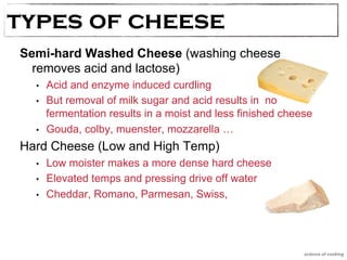 types oTfy pcesh oef Cehseeese 
Semi-hard Washed Cheese (washing cheese 
removes acid and lactose) 
• Acid and enzyme induced curdling 
• But removal of milk sugar and acid results in no 
fermentation results in a moist and less finished cheese 
• Gouda, colby, muenster, mozzarella … 
Hard Cheese (Low and High Temp) 
• Low moister makes a more dense hard cheese 
• Elevated temps and pressing drive off water 
• Cheddar, Romano, Parmesan, Swiss, 
science of cooking 
 