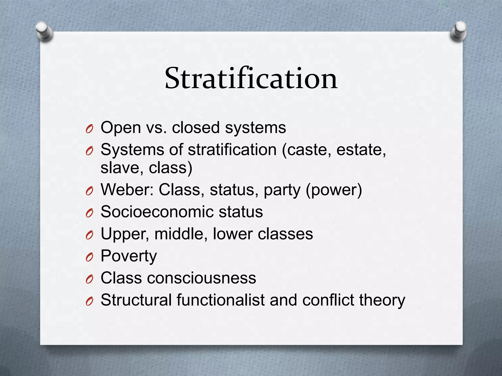 Stratification
O Open vs. closed systems
O Systems of stratification (caste, estate,
    slave, class)
O   Weber: Class, status, party (power)
O   Socioeconomic status
O   Upper, middle, lower classes
O   Poverty
O   Class consciousness
O   Structural functionalist and conflict theory
 