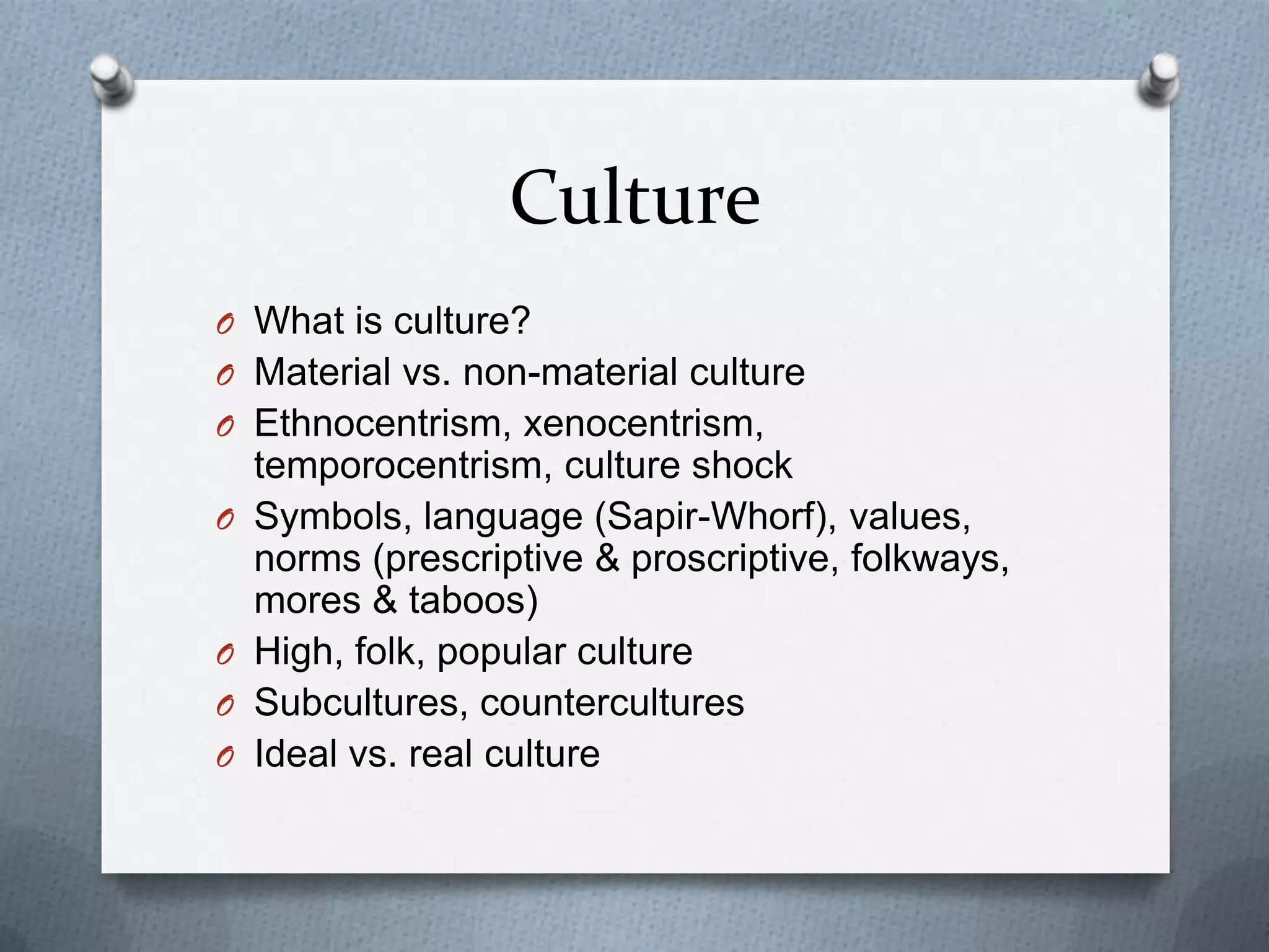 Culture
O What is culture?
O Material vs. non-material culture
O Ethnocentrism, xenocentrism,
    temporocentrism, culture shock
O   Symbols, language (Sapir-Whorf), values,
    norms (prescriptive & proscriptive, folkways,
    mores & taboos)
O   High, folk, popular culture
O   Subcultures, countercultures
O   Ideal vs. real culture
 