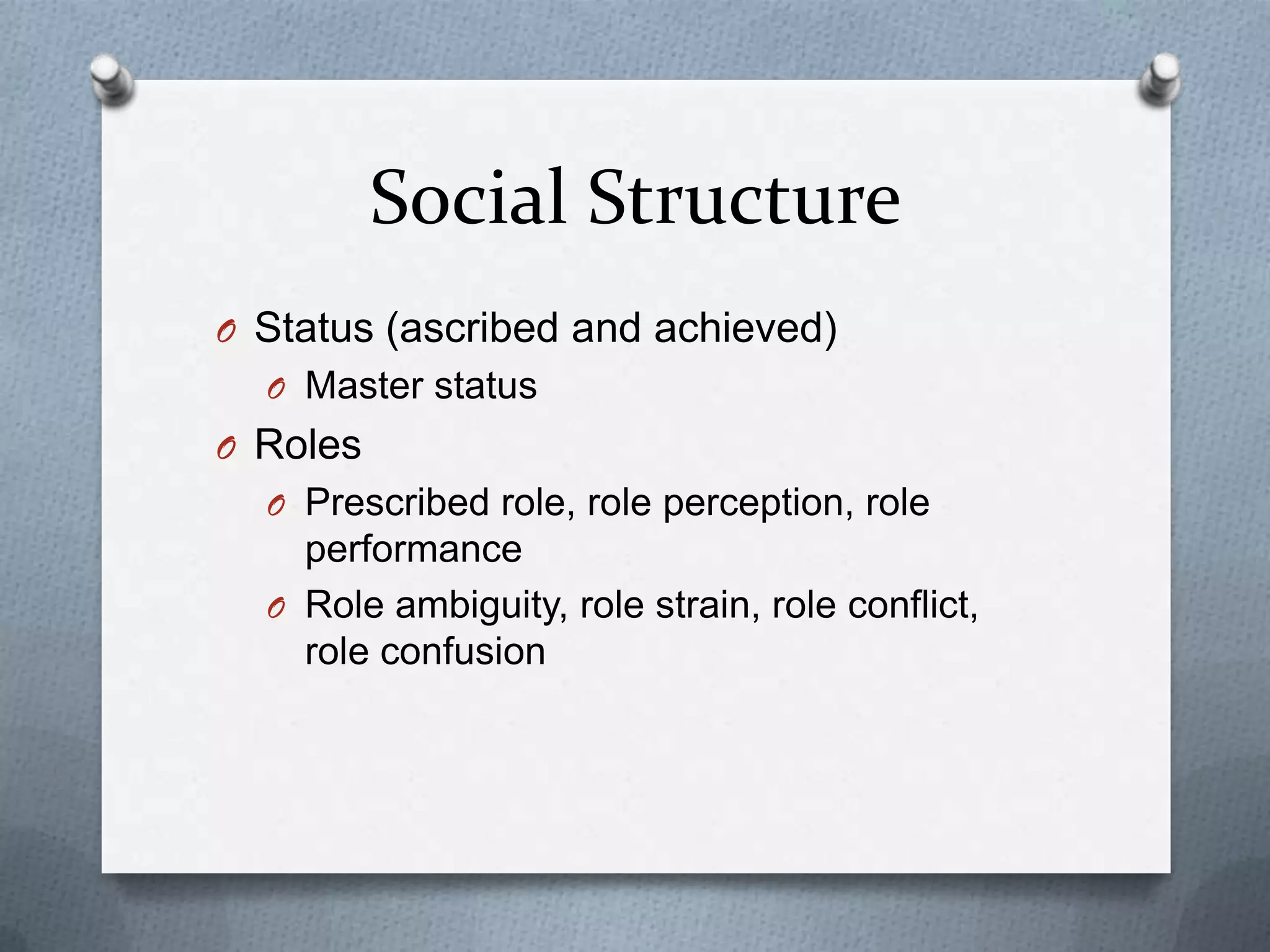 Social Structure
O Status (ascribed and achieved)
  O Master status
O Roles
  O Prescribed role, role perception, role
    performance
  O Role ambiguity, role strain, role conflict,
    role confusion
 