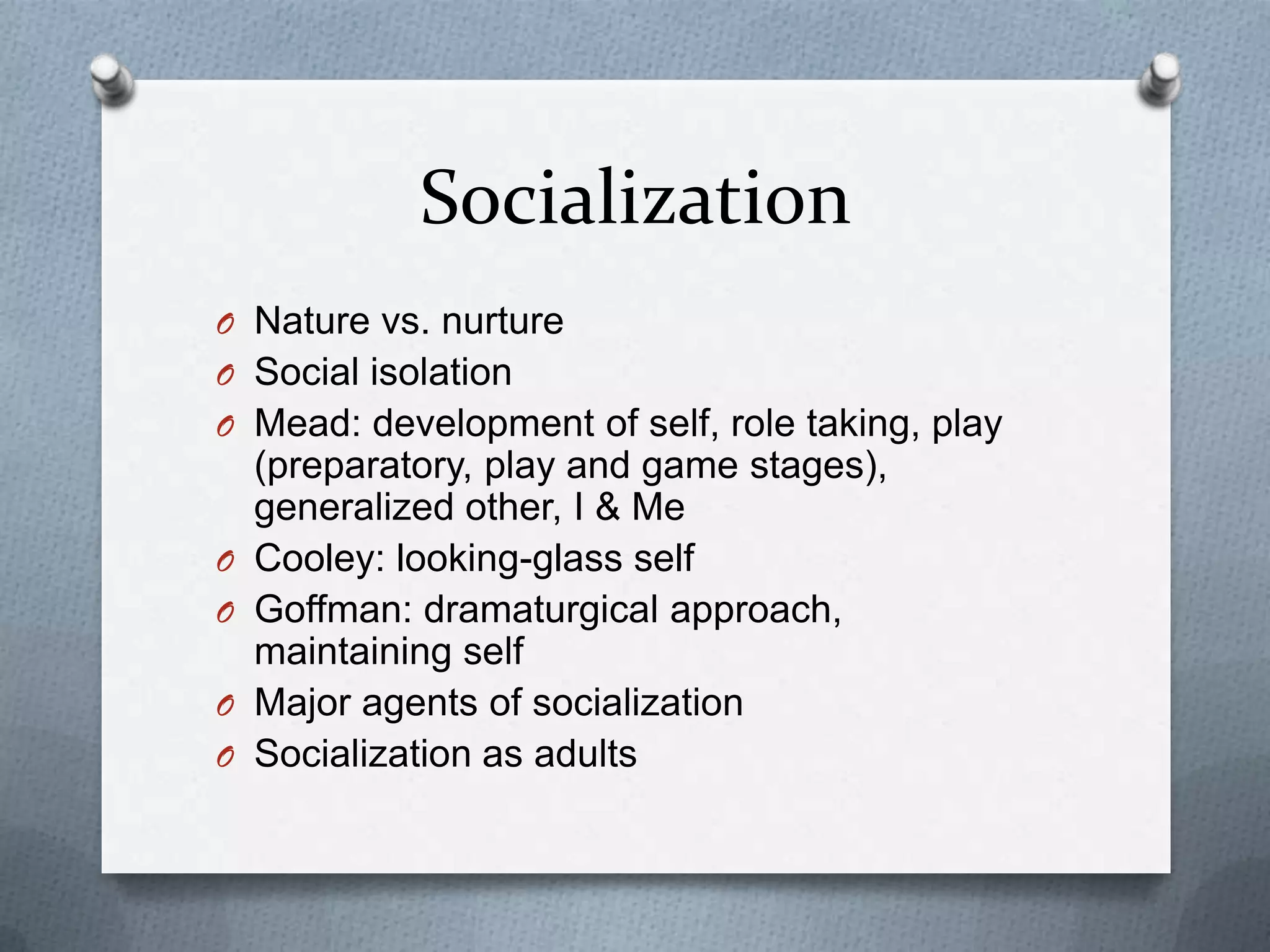 Socialization
O Nature vs. nurture
O Social isolation
O Mead: development of self, role taking, play
    (preparatory, play and game stages),
    generalized other, I & Me
O   Cooley: looking-glass self
O   Goffman: dramaturgical approach,
    maintaining self
O   Major agents of socialization
O   Socialization as adults
 