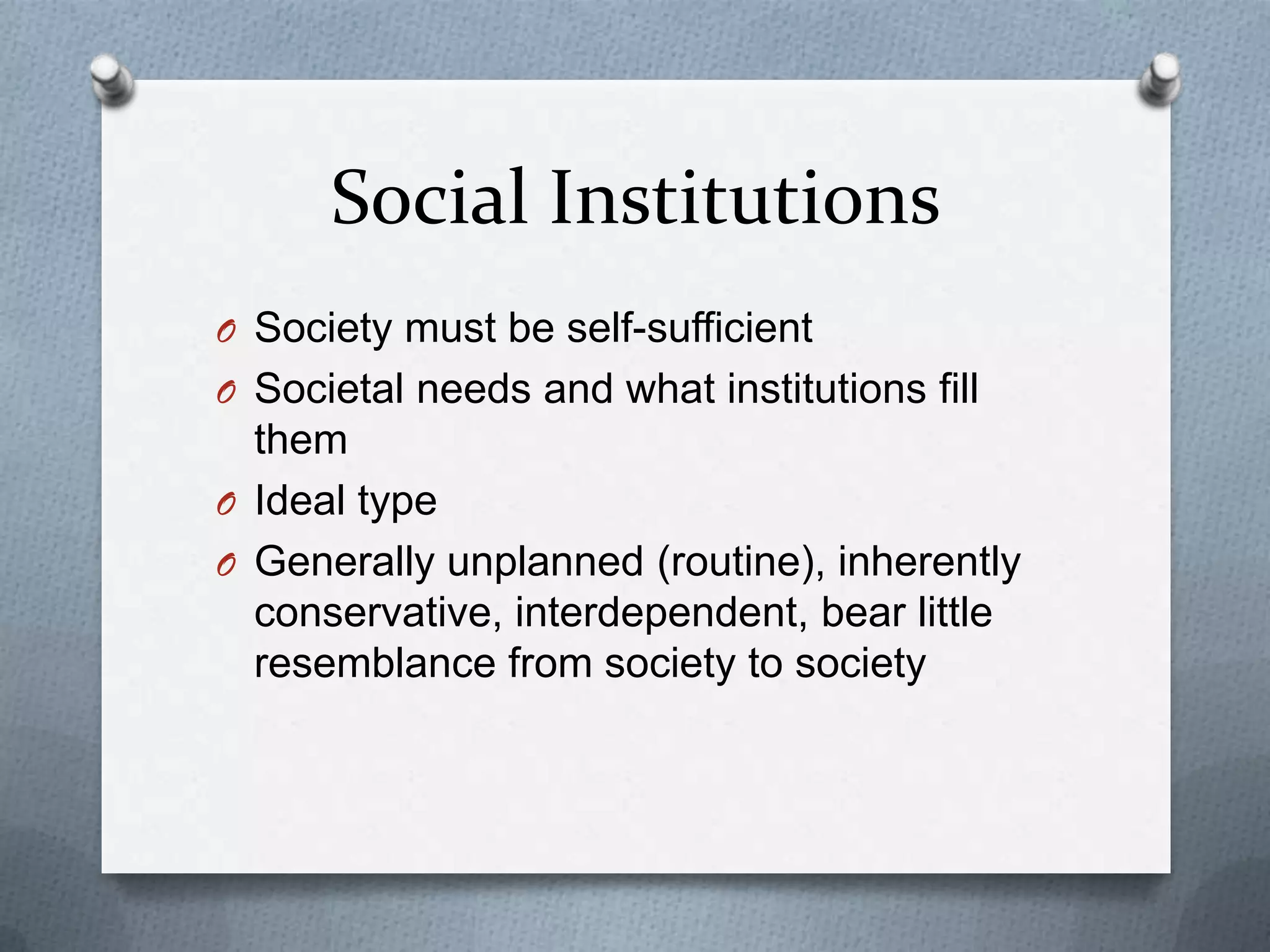 Social Institutions
O Society must be self-sufficient
O Societal needs and what institutions fill
  them
O Ideal type
O Generally unplanned (routine), inherently
  conservative, interdependent, bear little
  resemblance from society to society
 