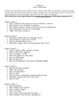 US History
Exam 2 Study Guide
Complete this study guide in your notebook. Label it “Exam 2 Study Guide” in your table of contents and begin
on a new page. You do not need to answer in complete sentences, however, make sure you answer each question
completely. Answers will vary in length; some will be short and others will be longer.
This willbedue at the beginningof class on the day of the test, Wednesday, September16th.
Chapter 3 Section 1
1. Who was involved in the Supreme Court case of Marbury v. Madison?
2. Define judicial review and explain its importance.
3. Who made the Louisiana Purchase and what did it do for the United States?
4. What is impressment and who was it used against?
5. Explain what Monroe Doctrine is.
Chapter 3 Section 2
1. What territory did the Missouri Compromise involve?
2. Who did Jackson’s “spoils system” benefit?
3. What was the Indian Removal Act?
4. What Native American tribe was forced along the Trail of Tears?
Chapter 3 Section 3
1. Explain “manifest destiny” and who it involved.
2. What was the Mormon migration?
3. Who was Stephen F. Austin?
4. What is the significance of the Alamo?
5. Who was Sam Houston?
6. Who was Santa Ana?
7. What was the significance of the Treaty of Guadalupe Hidalgo?
Chapter 3 Section 4
1. What was the market revolution?
2. Define “free enterprise.”
3. Who was Samuel Morse?
4. What is a canal?
5. What new forms of transportation appeared during this time?
6. Who mainly worked in the Lowell textile mills?
7. What is a strike?
Chapter 3 Section 5
1. What was abolition?
2. Who is William Lloyd Garrison?
3. Who is Frederick Douglas?
4. Who is Nat Turner?
5. What occurred at the Seneca Falls Convention?
6. Who is Sojourner Truth and why is she significant?
 
