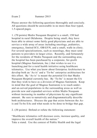 Exam 2 Summer 2015
Please answer the following questions thoroughly and concisely.
All questions should be answerable in no more than four typed,
1.5-spaced pages.
1. (70 points) Medio Nusquam Hospital is a small, 150 bed
hospital in rural Oklahoma. Despite being small, they have
been able to attract some fairly good physicians and are able to
service a wide array of areas including oncology, pediatrics,
emergency, limited ICU, OB/GYN, and a small, walk-in clinic.
For several specializations, such as neurology, they must send
patients to providers in larger cities. Recently, and fortunately
for the residents of Medio Nusquam and the surrounding area,
the hospital has been purchased by a corporate, for-profit
hospital (Magnus Sanitatem, Inc.) that wishes to use it a
launching pad for a rural health initiative using healthcare
telematics. Use what you know about Enterprise Architecture to
develop both an ‘As-is’ and a ‘To-be’ enterprise architecture for
this effort. By ‘As-is’ is meant the potential EA that Medio
Nusquam Hosptial currently has. By ‘To-be’ is meant the EA
that they wish to have as a division of Magnus Sanitatem. Keep
in mind that the goal of Magnus Sanitatem is to reach under-
and un-served populations in the surrounding areas as well as
provide new and expanded services within Medio Nusquam
without increasing its number of physicians by any significant
amount. Be sure to narratively and diagrammatically describe
both architectures. Discuss the gap that exists between the As-
is and To-be EAs and what needs to be done to bridge that gap.
2. (30 points) Defend or refute the following statement:
“Healthcare telematics will decrease costs, increase quality, and
improve the overall health of the nation.”
Take a stand. Use the context of Public Health and the legal
 