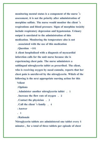 monitoring mental status is a component of the nurse ’s
assessment, it is not the priority after administration of
morphine sulfate. The nurse would monitor the client ’s
respirations and blood pressure. Signs of morphine toxicity
include respiratory depression and hypotension. Urinary
output is unrelated to the administration of this
medication. Monitoring the temperature also is not
 .associated with the use of this medication
 :Question -101
A client hospitalized with a diagnosis of myocardial
infarction calls for the unit nurse because she is
experiencing chest pain. The nurse administers a
sublingual nitroglycerin tablet as prescribed. The client,
who is receiving oxygen by nasal cannula, reports that her
chest pain is unrelieved by the nitroglycerin. Which of the
following is the next appropriate nursing action for this
 ?client
 :Options
 .Administer another nitroglycerin tablet . 1
 .Increase the flow rate of oxygen . 2
 .Contact the physician . 3
 .Call the client ’s family . 4
 :Answer
 . 1
 :Rationale
Nitroglycerin tablets are administered one tablet every 5
minutes , for a total of three tablets per episode of chest
 