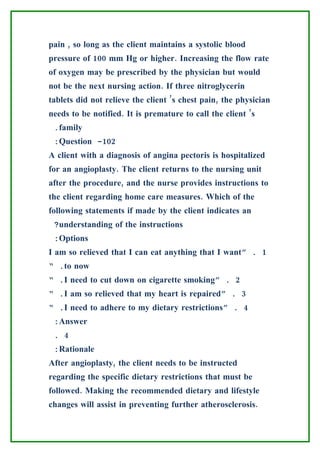 pain , so long as the client maintains a systolic blood
pressure of 100 mm Hg or higher. Increasing the flow rate
of oxygen may be prescribed by the physician but would
not be the next nursing action. If three nitroglycerin
tablets did not relieve the client ’s chest pain, the physician
needs to be notified. It is premature to call the client ’s
 .family
 :Question -102
A client with a diagnosis of angina pectoris is hospitalized
for an angioplasty. The client returns to the nursing unit
after the procedure, and the nurse provides instructions to
the client regarding home care measures. Which of the
following statements if made by the client indicates an
 ?understanding of the instructions
 :Options
I am so relieved that I can eat anything that I want” . 1
“ .to now
“ .I need to cut down on cigarette smoking” . 2
“ .I am so relieved that my heart is repaired” . 3
“ .I need to adhere to my dietary restrictions” . 4
 :Answer
 . 4
 :Rationale
After angioplasty, the client needs to be instructed
regarding the specific dietary restrictions that must be
followed. Making the recommended dietary and lifestyle
changes will assist in preventing further atherosclerosis.
 