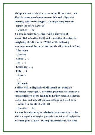 Abrupt closure of the artery can occur if the dietary and
lifestyle recommendations are not followed. Cigarette
smoking needs to be stopped. An angioplasty does not
 repair the heart. Level of
 :Question -103
A nurse is caring for a client with a diagnosis of
myocardial infarction (MI) and is assisting the client in
completing the diet menu. Which of the following
beverages would the nurse instruct the client to select from
 ?the menu
 :Options
 Coffee . 1
 Tea . 2
 Lemonade . 3
 Cola . 4
 :Answer
 . 3
 :Rationale
A client with a diagnosis of MI should not consume
caffeinated beverages. Caffeinated products can produce a
vasoconstrictive effect, leading to further cardiac ischemia.
Coffee, tea, and cola all contain caffeine and need to be
 .avoided in the client with MI
 :Question -104
A nurse is performing an admission assessment on a client
with a diagnosis of angina pectoris who takes nitroglycerin
for chest pain at home. During the assessment, the client
 