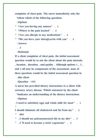 complains of chest pain. The nurse immediately asks the
 ?client which of the following questions
 :Options
“ ?Are you having any nausea” . 1
“ ?Where is the pain located” . 2
“ ?Are you allergic to any medications” . 3
“ ?Do you have your nitroglycerin with you” . 4
 :Answer
 . 2
 :Rationale
If a client complains of chest pain, the initial assessment
question would be to ask the client about the pain intensity
, location , duration , and quality . Although options 1 , 3 ,
and 4 all may be components of the assessment, none of
these questions would be the initial assessment question in
 .this client
 :Question -105
A nurse has provided dietary instructions to a client with
coronary artery disease. Which statement by the client
 ?indicates an understanding of the dietary instructions
 :Options
.I need to substitute eggs and whole milk for meat” . 1
“
I should eliminate all cholesterol and fat from my” . 2
“ .diet
“ .I should use polyunsaturated oils in my diet” . 3
“ .I ’ll need to become a strict vegetarian” . 4
 