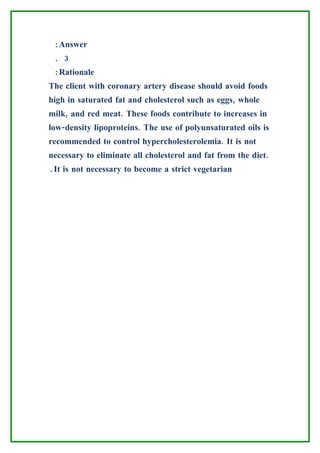 :Answer
 . 3
 :Rationale
The client with coronary artery disease should avoid foods
high in saturated fat and cholesterol such as eggs, whole
milk, and red meat. These foods contribute to increases in
low-density lipoproteins. The use of polyunsaturated oils is
recommended to control hypercholesterolemia. It is not
necessary to eliminate all cholesterol and fat from the diet.
.It is not necessary to become a strict vegetarian
 