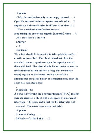 :Options
 .Take the medication only on an empty stomach . 1
Open the sustained-release capsules and mix with . 2
applesauce if the medication is difficult to swallow. 3 .
 .Wear a medical identification bracelet
Stop taking the prescribed digoxin (Lanoxin) when . 4
 .this medication is started
 :Answer
 . 3
 :Rationale
The client should be instructed to take quinidine sulfate
exactly as prescribed. The client should not chew the
sustained-release capsules or open the capsules and mix
them with food. The client should be instructed to wear a
medical identification bracelet or tag and to continue
taking digoxin as prescribed. Quinidine sulfate is
administered for atrial flutter or fibrillation only after the
client has been digitalized
 .
 :Question -92
A nurse is reviewing the electrocardiogram (ECG) rhythm
strip obtained on a client with a diagnosis of myocardial
infarction . The nurse notes that the PR interval is 0.20
 :second . The nurse determines that this is
 :Options
 A normal finding . 1
 Indicative of atrial flutter . 2
 