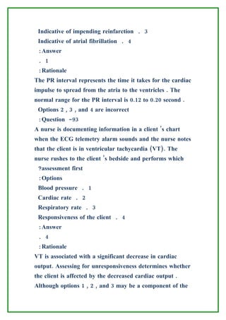 Indicative of impending reinfarction . 3
 Indicative of atrial fibrillation . 4
 :Answer
 . 1
 :Rationale
The PR interval represents the time it takes for the cardiac
impulse to spread from the atria to the ventricles . The
normal range for the PR interval is 0.12 to 0.20 second .
 Options 2 , 3 , and 4 are incorrect
 :Question -93
A nurse is documenting information in a client ’s chart
when the ECG telemetry alarm sounds and the nurse notes
that the client is in ventricular tachycardia (VT). The
nurse rushes to the client ’s bedside and performs which
 ?assessment first
 :Options
 Blood pressure . 1
 Cardiac rate . 2
 Respiratory rate . 3
 Responsiveness of the client . 4
 :Answer
 . 4
 :Rationale
VT is associated with a significant decrease in cardiac
output. Assessing for unresponsiveness determines whether
the client is affected by the decreased cardiac output .
Although options 1 , 2 , and 3 may be a component of the
 