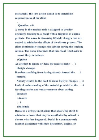assessment, the first action would be to determine
responsiveness of the client
 .
 :Question -94
A nurse in the medical unit is assigned to provide
discharge teaching to a client with a diagnosis of angina
pectoris. The nurse is discussing lifestyle changes that are
needed to minimize the effects of the disease process. The
client continuously changes the subject during the teaching
session. The nurse interprets that this client ’s behavior is
 :most likely to indicate
 :Options
An attempt to ignore or deny the need to make . 1
 lifestyle changes
Boredom resulting from having already learned the . 2
 material
 Anxiety related to the need to make lifestyle changes . 3
Lack of understanding of the material provided at the . 4
teaching session and embarrassment about asking
 questions
 :Answer
 . 1
 :Rationale
Denial is a defense mechanism that allows the client to
minimize a threat that may be manifested by refusal to
discuss what has happened. Denial is a common early
reaction associated with chest discomfort, angina, or
 