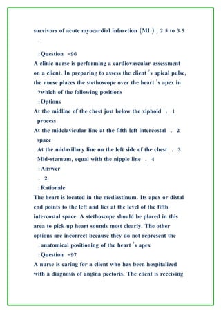 survivors of acute myocardial infarction (MI ) , 2.5 to 3.5
 .

 :Question -96
A clinic nurse is performing a cardiovascular assessment
on a client. In preparing to assess the client ’s apical pulse,
the nurse places the stethoscope over the heart ’s apex in
 ?which of the following positions
 :Options
At the midline of the chest just below the xiphoid . 1
 process
At the midclavicular line at the fifth left intercostal . 2
 space
 At the midaxillary line on the left side of the chest . 3
 Mid-sternum, equal with the nipple line . 4
 :Answer
 . 2
 :Rationale
The heart is located in the mediastinum. Its apex or distal
end points to the left and lies at the level of the fifth
intercostal space. A stethoscope should be placed in this
area to pick up heart sounds most clearly. The other
options are incorrect because they do not represent the
 .anatomical positioning of the heart ’s apex
 :Question -97
A nurse is caring for a client who has been hospitalized
with a diagnosis of angina pectoris. The client is receiving
 