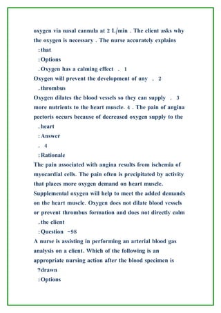 oxygen via nasal cannula at 2 L/min . The client asks why
the oxygen is necessary . The nurse accurately explains
 :that
 :Options
 .Oxygen has a calming effect . 1
Oxygen will prevent the development of any . 2
 .thrombus
Oxygen dilates the blood vessels so they can supply . 3
more nutrients to the heart muscle. 4 . The pain of angina
pectoris occurs because of decreased oxygen supply to the
 .heart
 :Answer
 . 4
 :Rationale
The pain associated with angina results from ischemia of
myocardial cells. The pain often is precipitated by activity
that places more oxygen demand on heart muscle.
Supplemental oxygen will help to meet the added demands
on the heart muscle. Oxygen does not dilate blood vessels
or prevent thrombus formation and does not directly calm
 .the client
 :Question -98
A nurse is assisting in performing an arterial blood gas
analysis on a client. Which of the following is an
appropriate nursing action after the blood specimen is
 ?drawn
 :Options
 