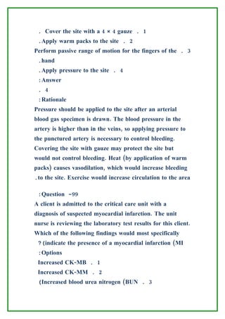 . Cover the site with a 4 × 4 gauze . 1
 .Apply warm packs to the site . 2
Perform passive range of motion for the fingers of the . 3
 .hand
 .Apply pressure to the site . 4
 :Answer
 . 4
 :Rationale
Pressure should be applied to the site after an arterial
blood gas specimen is drawn. The blood pressure in the
artery is higher than in the veins, so applying pressure to
the punctured artery is necessary to control bleeding.
Covering the site with gauze may protect the site but
would not control bleeding. Heat (by application of warm
packs) causes vasodilation, which would increase bleeding
.to the site. Exercise would increase circulation to the area

 :Question -99
A client is admitted to the critical care unit with a
diagnosis of suspected myocardial infarction. The unit
nurse is reviewing the laboratory test results for this client.
Which of the following findings would most specifically
 ?(indicate the presence of a myocardial infarction (MI
 :Options
 Increased CK-MB . 1
 Increased CK-MM . 2
 (Increased blood urea nitrogen (BUN . 3
 