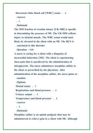 Decreased white blood cell (WBC) count . 4
 :Answer
 . 1
 :Rationale
The MM fraction of creatine kinase (CK-MB) is specific
in determining the presence of MI. The CK-MM reflects
injury to skeletal muscle. The WBC count would most
likely be elevated in the client with an MI. The BUN is
 .unrelated to this disorder
 :Question -100
A nurse is caring for a client with a diagnosis of
myocardial infarction (MI). The client is experiencing
chest pain that is unrelieved by the administration of
nitroglycerin. The nurse administers morphine sulfate to
the client as prescribed by the physician. After
administration of the morphine sulfate, the nurse plans to
 :monitor
 :Options
 Mental status . 1
 Respirations and blood pressure . 2
 Urinary output . 3
 Temperature and blood pressure . 4
 :Answer
 . 2
 :Rationale
Morphine sulfate is an opioid analgesic that may be
administered to relieve pain in a client with MI. Although
 