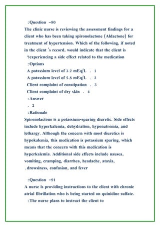 :Question -90
The clinic nurse is reviewing the assessment findings for a
client who has been taking spironolactone (Aldactone) for
treatment of hypertension. Which of the following, if noted
in the client ’s record, would indicate that the client is
 ?experiencing a side effect related to the medication
 :Options
 A potassium level of 3.2 mEq/L . 1
 A potassium level of 5.8 mEq/L . 2
 Client complaint of constipation . 3
 Client complaint of dry skin . 4
 :Answer
 . 2
 :Rationale
Spironolactone is a potassium-sparing diuretic. Side effects
include hyperkalemia, dehydration, hyponatremia, and
lethargy. Although the concern with most diuretics is
hypokalemia, this medication is potassium sparing, which
means that the concern with this medication is
hyperkalemia. Additional side effects include nausea,
vomiting, cramping, diarrhea, headache, ataxia,
.drowsiness, confusion, and fever

 :Question -91
A nurse is providing instructions to the client with chronic
atrial fibrillation who is being started on quinidine sulfate.
 :The nurse plans to instruct the client to
 