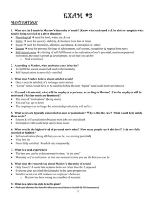 EXAM #3
MOTIVATION
1. What are the 5 needs in Maslow’s hierarchy of needs? (Know what each need is & be able to recognize what
need is being satisfied in a given situation)
• Physiological  need for food, water, air, & sex
• Safety  need for security, stability, & freedom from fear or threat
• Social  need for friendship, affection, acceptance, & interaction w/ others
• Esteem  need for personal feelings of achievement, self-esteem, recognition & respect from peers
• Self-Actualization  a feeling of self-fulfillment or the realization of one’s potential; maximum personal
   motivation, the need 4 growth & development, be all that you can be!
        o Peak experience

2. According to Maslow, what motivates your behavior?
• To fulfill the lowest unsatisfied need in the hierarchy
• Self-Actualization is never fully satisfied

3. What does Maslow believe about satisfied needs?
• Once a need is satisfied, it’s no longer motivational
• “Lower” needs would have to be satisfied before the next “higher” need could motivate behavior

4. If a need is frustrated, what will the employee experience, according to Maslow? Can the employee still be
motivated if his/her needs are frustrated?
• The state of “stuckedness” (being stuck)
• You can’t go up or down
• The employee can no longer be motivated (productivity will suffer)

5. What needs are typically unsatisfied in most organizations? Why is this the case? What would help satisfy
these needs?
• Esteem & self actualization because most jobs are specialized
• Enriched or craft would help satisfy these needs

6. What need is the highest level of personal motivation? How many people reach this level? Is it ever fully
satisfied or fulfilled?
• Self-actualization (being all that you can be, maximizing potential)
• Very few do
• Never fully satisfied. Reach it only temporarily.

7. What is a peak experience?
• The best you can be at that moment in time; “in the zone”
• Monetary self actualization- at that one moment in time you are the best you can be

8.   What does the research say about Maslow’s hierarchy of needs?
•    Only found 2-3 needs that motivate behavior rather than the 5 proposed
•    Everyone does not climb the hierarchy in the same progression
•    Satisfied needs can still motivate an employee’s behavior
         o Maslow has been wrong on a number of accounts

9. What is a cafeteria style benefits plan?
• Pick and choose the benefits that you need/desire (health & life insurance)
                                                          1
 