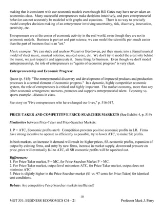 making that is consistent with our economic models even though Bill Gates may have never taken an
economics class. Many successful entrepreneurs make decisions intuitively, and pure entrepreneurial
behavior can not accurately be modeled with graphs and equations. There is no way to precisely
model complex decision making of an entrepreneur involving uncertainty, risk, discovery, innovation,
creativity, etc.

Entrepreneurs are at the center of economic activity in the real world, even though they are not in
economic models. Business is part art and part science, we can model the scientific part much easier
than the part of business that is an "art."

Music example. We can study and analyze Mozart or Beethoven, put their music into a formal musical
model of sheet music, musical notation, musical score, etc. We don't try to model the creativity behind
the music, we just respect it and appreciate it. Same thing for business. Even though we don't model
entrepreneurship, the role of entrepreneurs as "agents of economic progress" is very clear.

Entrepreneurship and Economic Progress:

Quote (p. 515): "The entrepreneurial discovery and development of improved products and production
processes is a central element of economic progress." In a dynamic, highly competitive economic
system, the role of entrepreneurs is critical and highly important. The market economy, more than any
other economic arrangement, nurtures, promotes and supports entrepreneurial talent. Economy vs.
sports example - discuss in class.

See story on "Five entrepreneurs who have changed our lives," p. 516-517.


PRICE-TAKER AND COMPETITIVE PRICE-SEARCHER MARKETS (See Exhibit 4, p. 519)

Similarities between Price-Taker and Price-Searcher Markets:

1. P = ATC, Economic profits are 0. Competition prevents positive economic profits in LR. Firms
have strong incentive to operate as efficiently as possible, try to lower ATC, to make SR profits.

In both markets, an increase in demand will result in: higher prices, SR economic profits, expansion of
output by existing firms, and entry by new firms, increase in market supply, downward pressure on
price, price will eventually fall to ATC, all SR economic profits will be squeezed out.

Differences:
1. For Price-Taker market, P = MC, for Price-Searcher Market P > MC.
2. For Price-Taker market, output level minimizes ATC, for Price-Taker market, output does not
minimize ATC.
3. Price is slightly higher in the Price-Searcher market ($1 vs. 97 cents for Price-Taker) for identical
cost conditions.

Debate: Are competitive Price-Searcher markets inefficient?


                                                    10
MGT 551: BUSINESS ECONOMICS CH – 21                                                Professor Mark J. Perry
 