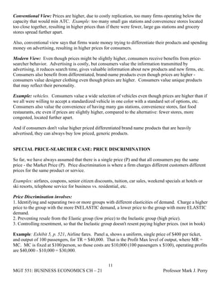 Conventional View: Prices are higher, due to costly replication, too many firms operating below the
capacity that would min ATC. Example: too many small gas stations and convenience stores located
too close together, resulting in higher prices than if there were fewer, large gas stations and grocery
stores spread further apart.

Also, conventional view says that firms waste money trying to differentiate their products and spending
money on advertising, resulting in higher prices for consumers.

Modern View: Even though prices might be slightly higher, consumers receive benefits from price-
searcher behavior. Advertising is costly, but consumers value the information transmitted by
advertising, it reduces search time, gives valuable information about new products and new firms, etc.
Consumers also benefit from differentiated, brand-name products even though prices are higher -
consumers value designer clothing even though prices are higher. Consumers value unique products
that may reflect their personality.

Example: vehicles. Consumers value a wide selection of vehicles even though prices are higher than if
we all were willing to accept a standardized vehicle in one color with a standard set of options, etc.
Consumers also value the convenience of having many gas stations, convenience stores, fast food
restaurants, etc even if prices are slightly higher, compared to the alternative: fewer stores, more
congested, located further apart.

And if consumers don't value higher priced differentiated brand name products that are heavily
advertised, they can always buy low priced, generic products.


SPECIAL PRICE-SEARCHER CASE: PRICE DISCRIMINATION

So far, we have always assumed that there is a single price (P) and that all consumers pay the same
price - the Market Price (P). Price discrimination is where a firm charges different customers different
prices for the same product or service.

Examples: airfares, coupons, senior citizen discounts, tuition, car sales, weekend specials at hotels or
ski resorts, telephone service for business vs. residential, etc.

Price Discrimination involves:
1. Identifying and separating two or more groups with different elasticities of demand. Charge a higher
price to the group with the more INELASTIC demand, a lower price to the group with more ELASTIC
demand.
2. Preventing resale from the Elastic group (low price) to the Inelastic group (high price).
3. Controlling resentment, so that the Inelastic group doesn't resent paying higher prices. (not in book)

Example: Exhibit 5, p. 521, Airline fares. Panel a, shows a uniform, single price of $400 per ticket,
and output of 100 passengers, for TR = $40,000. That is the Profit Max level of output, where MR =
MC. MC is fixed at $100/person, so those costs are $10,000 (100 passengers x $100), operating profits
are $40,000 - $10,000 = $30,000.


                                                    11
MGT 551: BUSINESS ECONOMICS CH – 21                                               Professor Mark J. Perry
 