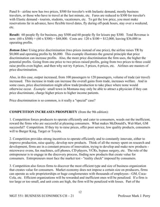 Panel b - airline now has two prices, $500 for traveler's with Inelastic demand, mostly business
travelers, or those who have to travel at the last minute, etc. Fares are reduced to $300 for traveler's
with Elastic demand - tourists, students, vacationers, etc. To get the low price, you must make
reservations far in advance, have flexible travel dates, fly during off-peak hours, stay over a weekend,
etc.

Result: 60 people fly for business, pay $500 and 60 people fly for leisure pay $300. Total Revenue is
now: (60 x $500) + (60 x $300) = $48,000. Costs are: 120 x $100 = $12,000, leaving $36,000 in
operating profits.

Bottom Line: Using price discrimination (two prices instead of one price), the airline raises TR by
$8,000 and operating profits by $6,000. This example illustrates the general principle that price
discrimination can increase profits. Also, the more price discrimination the firm uses, the higher the
potential profits. Going from one price to two prices raised profits, going from two prices to three could
raise profits even higher, and then why not try 4 prices, 5 prices, 6 prices, etc. Airlines are masters of
price discrimination.

Also, in this case, output increased, from 100 passengers to 120 passengers, volume of trade (air travel)
increased. This increase in trade can increase the overall gains from trade, increases welfare. And in
some cases, price discrimination might allow trade/production to take place where none would
otherwise occur. Example: small town in Montana may only be able to attract a physician if they can
price discriminate, charge higher prices to higher income patients.

Price discrimination is so common, is it really a "special" case?


COMPETITION INCREASES PROSPERITY (from the 9th edition):

1. Competition forces producers to operate efficiently and cater to consumers, weeds out the inefficient,
reward the firms who are successful at pleasing consumers. What makes McDonald's, Wal-Mart, GM
successful? Competition. If they try to raise prices, offer poor service, low quality products, consumers
will to Burger King, Target or Toyota.

2. Competition provides strong incentives to operate efficiently and to constantly innovate, either to
improve production, raise quality, develop new products. Think of all the money spent on research and
development, firms are in a constant process of innovation, trying to develop and make new products -
microwave ovens, fax machines, cell phones, CD players, VCRs, bypass surgery, etc. The role of the
entrepreneur is to engage in the discovery process, finding new products that create value for
consumers. Entrepreneurs must face the market test - "reality check" imposed by consumers.

3. Competition also forces firms to discover the most efficient type and size of business organization
that creates value for consumers. Market economy does not impose a certain size on producers, firms
can operate as sole proprietorships or huge conglomerates with thousands of employees - GM, Coca-
Cola, etc. Efficient organizations will be rewarded and inefficient ones will be penalized. If a firm is
too large or too small, and unit costs are high, the firm will be penalized with losses. Part of the


                                                    12
MGT 551: BUSINESS ECONOMICS CH – 21                                              Professor Mark J. Perry
 