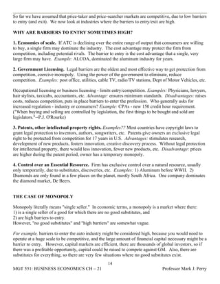 So far we have assumed that price-taker and price-searcher markets are competitive, due to low barriers
to entry (and exit). We now look at industries where the barriers to entry/exit are high.

WHY ARE BARRIERS TO ENTRY SOMETIMES HIGH?

1. Economies of scale. If ATC is declining over the entire range of output that consumers are willing
to buy, a single firm may dominate the industry. The cost advantage may protect the firm from
competition, including potential rivals. The barrier to entry is the cost advantage that a single, very
large firm may have. Example: ALCOA, dominated the aluminum industry for years.

2. Government Licensing. Legal barriers are the oldest and most effective way to get protection from
competition, coercive monopoly. Using the power of the government to eliminate, reduce
competition. Examples: post office, utilities, cable TV, radio/TV stations, Dept of Motor Vehicles, etc.

Occupational licensing or business licensing - limits entry/competition. Examples: Physicians, lawyers,
hair stylists, taxicabs, accountants, etc. Advantage: ensures minimum standards. Disadvantages: raises
costs, reduces competition, puts in place barriers to enter the profession. Who generally asks for
increased regulation - industry or consumers? Example: CPAs - new 150 credit hour requirement.
("When buying and selling are controlled by legislation, the first things to be bought and sold are
legislators."--P.J. O'Rourke)

3. Patents, other intellectual property rights. Examples?? Most countries have copyright laws to
grant legal protection to inventors, authors, songwriters, etc. Patents give owners an exclusive legal
right to be protected from competition for 17 years in U.S. Advantages: stimulates research,
development of new products, fosters innovation, creative discovery process. Without legal protection
for intellectual property, there would less innovation, fewer new products, etc. Disadvantage: prices
are higher during the patent period, owner has a temporary monopoly.

4. Control over an Essential Resource. Firm has exclusive control over a natural resource, usually
only temporarily, due to substitutes, discoveries, etc. Examples: 1) Aluminum before WWII. 2)
Diamonds are only found in a few places on the planet, mostly South Africa. One company dominates
the diamond market, De Beers.


THE CASE OF MONOPOLY

Monopoly literally means "single seller." In economic terms, a monopoly is a market where there:
1) is a single seller of a good for which there are no good substitutes, and
2) are high barriers to entry.
However, "no good substitutes" and "high barriers" are somewhat vague.

For example, barriers to enter the auto industry might be considered high, because you would need to
operate at a huge scale to be competitive, and the large amount of financial capital necessary might be a
barrier to entry. However, capital markets are efficient, there are thousands of global investors, so if
there was a profitable opportunity, capital could be raised to compete against GM. Also, there are
substitutes for everything, so there are very few situations where no good substitutes exist.
                                                   14
MGT 551: BUSINESS ECONOMICS CH – 21                                             Professor Mark J. Perry
 