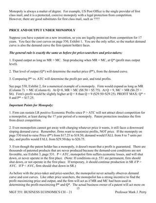 Monopoly is always a matter of degree. For example, US Post Office is the single provider of first
class mail, and it is a protected, coercive monopoly with a legal protection from competition.
However, there are good substitutes for first class mail, such as ????


PRICE AND OUTPUT UNDER MONOPOLY

Suppose you have a patent on a new invention, so you are legally protected from competition for 17
years. You face the cost curves on page 530, Exhibit 1. You are the only seller, so the market demand
curve is also the demand curve the firm (patent holder) faces.

The general rule is exactly the same as before for price-searchers and price-takers:

1. Expand output as long as MR > MC. Stop producing when MR = MC, at Q* (profit max output
level).

2. That level of output (Q*) will determine the market price (P*), from the demand curve.

3. Comparing P* vs. ATC will determine the profit per unit, and total profits.

See page 530, Exhibit 2, for a numerical example of a monopoly. Firm would expand as long as MR
(Column 7) > MC (Column 6). At Q=8, MR > MC ($8.50 > $5.75). At Q = 9, MC > MR ($6.25 >
$6). Firm's profit would be slightly higher at Q = 8 than Q = 9 ($29.50>$29.25). PROFIT MAX: Q* =
8 and P* = $17.25.

Important Points for Monopoly:

1. Firm can sustain LR positive Economic Profits since P > ATC will not attract direct competition for
a monopolist, at least during the 17 year period of a monopoly. Patent protection insulates the firm
from direct competition.

2. Even monopolists cannot get away with charging whatever price it wants, it still faces a downward
sloping demand curve. Remember, firms want to maximize profits, NOT price. If the monopoly on
page 530 tried to raise Price (P*) from $17.25 to $18.50, demand would FALL from 8 to 7 units per
day, and profits would FALL from $29.50/day to $26.75.

3. Even though the patent holder has a monopoly, it doesn't mean that a profit is guaranteed. There are
thousands of patented products that are never produced because the demand-cost conditions are not
favorable, see Exhibit 3, page 531. P < ATC, monopolist firm suffers economic losses, and will shut
down, or never operate in the first place. (Note: If conditions on p. 531 are permanent, firm should
shut down, or not operate in the first place. If temporary, it should continue production in SR if P >
AVC. If P < AVC, firm should shut down in SR.)

As before with the price-taker and price-searcher, the monopolist never actually observes demand
curve and cost curves. Like other price searchers, the monopolist has a strong incentive to find the
profit maximizing price and output, and the firm will act as if MR and MC had been used in
determining the profit-maximizing P* and Q*. The actual business owner of a patent will act more on
                                                   15
MGT 551: BUSINESS ECONOMICS CH – 21                                              Professor Mark J. Perry
 