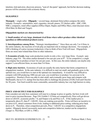 intuition, trial-and-error, discovery process, "seat-of- the-pants" approach, but his/her decision making
process will be consistent with economic theory.


OLIGOPOLY

Monopoly = single seller. Oligopoly = several large, dominant firms/sellers compose the entire
industry. Examples: automobiles, steel, cigarettes, aircraft, pianos, TV (before cable - ABC, CBS,
NBC), computers, retail office supplies (Office Depot, Staples and Office Max), retail discount stores
(Wal-Mart, K-Mart and Target).

Oligopolistic markets are characterized by:

1. Small number of very large, dominant rival firms where sellers produce either identical
(gasoline) or differentiated products (cars).

2. Interdependence among firms. "Strategic interdependence." Since there are only 3 or 4 firms in
the entire industry, the reactions of rivals play an important role in strategic decisions. For example, if
GM is thinking of a price increase (reduction), it has to think of how Ford will react. Oligopolistic
firms are more inter-related than firms in other industries.

3. Economies of scale, large scale production results in only a few, very large firms. Example: auto
industry, page 516. The entire market demand is 6m cars per year at P*. To be competitive, a single
car company has to produce at least 1m cars per years. In this case, the entire industry can maybe only
support 3 cost-efficient firms, no more than 5-6 firms.

4. High entry barriers. Economies of scale are usually the entry barrier that limits competition in
ologopolistic markets. In the auto industry, it is difficult to start out small, and gradually grow to the
optimal size, you would have to start at the optimal size immediately. It would be very difficult to
compete with GM producing 1000 cars per year, you would have to produce 1m cars/year to be
competitive. Domino's Pizza was able to start small, and eventually grow large and compete with
McDonald's, but no U.S. startup firm has been able to challenge the position of GM, Ford and Chrysler
for 50 years. Fast food would be more contestable, automobile industry has very high barriers to entry.



PRICE AND OUTPUT FOR OLIGOPOLY
Firm considers not only how customers will react to a change in price or quality, but how rivals will
react to price increase/decrease. Page 534, Exhibit 5: If firms act competitively, Price will get driven
down to LRATC, economic profits = 0, and Output is Qc and Price is Pc. If the market price is
temporarily above Pc, then P > LRATC, firms are making econ profits. Firms will have an incentive to
cut price to Pc, attract customers from rivals, leading to additional price-cutting, reducing price back
down to Pc. Therefore, when competition prevails, Price = LRATC in a competitive oligopolisitc
market. Oligopoly doesn't necessarily mean anti-competitive behavior, market can be competitive
(Target vs. Wal-Mart, or GM vs. FMC).


                                                    16
MGT 551: BUSINESS ECONOMICS CH – 21                                                Professor Mark J. Perry
 