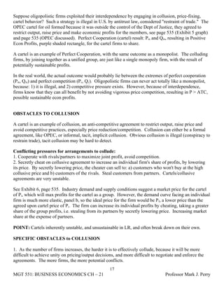 Suppose oligopolistic firms exploited their interdependence by engaging in collusion, price-fixing,
cartel behavior? Such a strategy is illegal in U.S. by antitrust law, considered "restraint of trade." The
OPEC cartel for oil formed because it was outside the control of the Dept of Justice, they agreed to
restrict output, raise price and make economic profits for the members, see page 535 (Exhibit 5 graph)
and page 535 (OPEC discussed). Perfect Cooperation (cartel) result: Pm and Qm, resulting in Positive
Econ Profits, purple shaded rectangle, for the cartel firms to share.

A cartel is an example of Perfect Cooperation, with the same outcome as a monopolist. The colluding
firms, by joining together as a unified group, are just like a single monopoly firm, with the result of
potentially sustainable profits.

In the real world, the actual outcome would probably lie between the extremes of perfect cooperation
(Pm, Qm) and perfect competition (Pc, Qc). Oligopolistic firms can never act totally like a monopolist,
because: 1) it is illegal, and 2) competitive pressure exists. However, because of interdependence,
firms know that they can all benefit by not avoiding vigorous price competition, resulting in P > ATC,
possible sustainable econ profits.


OBSTACLES TO COLLUSION

A cartel is an example of collusion, an anti-competitive agreement to restrict output, raise price and
avoid competitive practices, especially price reduction/competition. Collusion can either be a formal
agreement, like OPEC, or informal, tacit, implicit collusion. Obvious collusion is illegal (conspiracy to
restrain trade), tacit collusion may be hard to detect.

Conflicting pressures for arrangements to collude:
1. Cooperate with rivals/partners to maximize joint profit, avoid competition.
2. Secretly cheat on collusive agreement to increase an individual firm's share of profits, by lowering
its price. By secretly lowering price, the cheater can sell to: a) customers who won't buy at the high
collusive price and b) customers of the rivals. Steal customers from partners. Cartels/collusive
agreements are very unstable.

See Exhibit 6, page 535. Industry demand and supply conditions suggest a market price for the cartel
of Pi, which will max profits for the cartel as a group. However, the demand curve facing an individual
firm is much more elastic, panel b, so the ideal price for the firm would be Pf, a lower price than the
agreed upon cartel price of Pi. The firm can increase its individual profits by cheating, taking a greater
share of the group profits, i.e. stealing from its partners by secretly lowering price. Increasing market
share at the expense of partners.

POINT: Cartels inherently unstable, and unsustainable in LR, and often break down on their own.

SPECIFIC OBSTACLES to COLLUSION

1. As the number of firms increases, the harder it is to effectively collude, because it will be more
difficult to achieve unity on pricing/output decisions, and more difficult to negotiate and enforce the
agreements. The more firms, the more potential conflicts.
                                                    17
MGT 551: BUSINESS ECONOMICS CH – 21                                               Professor Mark J. Perry
 