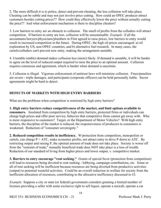 2. The more difficult it is to police, detect and prevent cheating, the less collusion will take place.
Cheating can be subtle and may not just involve price cutting. How could an OPEC producer attract
customers besides cutting prices?? How could they effectively lower the price without actually cutting
the price?? And what enforcement mechanism is there to discipline cheaters?

3. Low barriers to entry are an obstacle to collusion. The smell of profits from the colluders will attract
competition. If barriers to entry are low, collusion will be unsustainable. Example: if all the
accountants/lawyers/physicians/plumbers in Flint agreed to raise prices, low barriers to entry would
result in increased competition in the future. During OPEC, the high oil prices encouraged: a) oil
exploration by US, non-OPEC countries, and b) alternative fuel research. In many cases, the
cartels/colluders can't prevent new entry, making the arrangement unstable.

4. Unstable (stable) demand makes collusion less (more) likely. If demand is unstable, it will be harder
to agree on the level of reduced output required to raise the price to an optimal amount. Collusion
requires consensus and agreement, which is harder when demand is uncertain.

5. Collusion is illegal. Vigorous enforcement of antitrust laws will minimize collusion. Fines/penalties
are severe - triple damages, and participants (corporate officers) can be held personally liable. Secret
agreements might be hard to detect.


DEFECTS OF MARKETS WITH HIGH ENTRY BARRIERS

What are the problems when competition is restricted by high entry barriers?

1. High entry barriers reduce competitiveness of the market, and limit options available to
consumers. Insulated from competition by high entry barriers, protected firms or individuals can
charge high prices and offer poor service, behavior that competitive firms cannot get away with. Who
is more responsive to customers? Target, or the Department of Motor Vehicles? With high entry
barriers, the discipline of the market is reduced, the responsiveness of producers to consumers is
weakened. Reduction of "consumer sovereignty."

2. Reduced competition results in inefficiency. W/protection from competition, monopolists or
cartels, can charge P > ATC, make economic profits, not attract entry to drive P down to ATC. By
restricting output and raising P, the optimal amount of trade does not take place. Society is worse off
from the "restraint of trade," mutually beneficial trade does NOT take place is a loss of wealth.
Reduction of our standard of living from higher prices and lower output, v. competitive market.

3. Barriers to entry encourage "rent seeking." Grants of special favor (protection from competition)
will lead to resources being devoted to rent seeking - lobbying, campaign contributions, etc. Some or
all of rent seeking will be inefficient because resources are being diverted from productive activities
(output) to potential wasteful activities. Could be an overall reduction in welfare for society from the
inefficient allocation of resources, contributing to the allocative inefficiency discussed in #2.

Example: Suppose a city or state (or federal) government considers granting a limited number of
licenses providing a seller with some exclusive right to sell liquor, operate a taxicab, operate a car

                                                    18
MGT 551: BUSINESS ECONOMICS CH – 21                                                Professor Mark J. Perry
 