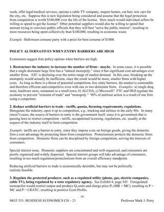 wash, offer legal/medical services, operate a cable TV company, inspect homes, cut hair, tow cars for
the city, etc. Suppose this is new legislation being considered and assume that the legal protection
from competition is worth $100,000 over the life of the license. How much would individual sellers be
willing to spend to get the license? Other potential suppliers would also be willing to spend that
amount trying to convince public officials that they will best "serve the public interest", resulting in
more resources being spent collectively than $100,000, resulting in economic waste.

Example: Halloween costume party with a prize for best costume of $1000.


POLICY ALTERNATIVES WHEN ENTRY BARRIERS ARE HIGH

Economists suggest four policy options when barriers are high.

1. Restructure the industry to increase the number of firms - maybe. In some cases, it is possible
that a single dominant large firm has a "natural monopoly," since it has significant cost advantages over
smaller firms. ATC is declining over the entire range of market demand. In this case, breaking up the
monopoly would actually be inefficient, since the result would be more, smaller firms with higher
costs. As long as there is a threat of potential competition, low entry barriers, the market is contestable
and therefore efficient and competitive even with one or two dominant firms. Examples: a) single drug
store, hardware store, restaurant in a small town, b) ALCOA, c) Microsoft? FTC and DOJ regulate the
economy to prevent "restraint of trade" and "monopoly." 90% of antitrust action is a result of one firm
suing a competitor.

2. Reduce artificial barriers to trade - tariffs, quotas, licensing requirements, regulations.
Deregulate the industry, open it up to competition, e.g., trucking and airlines in the early 80s. In many
(most?) cases, the source of barriers to entry is the government itself, since it is government that is
passing laws to restrict competition - tariffs, occupational licensing, regulations, etc. usually at the
request of the industry itself to limit competition.

Example: tariffs are a barrier to entry, since they impose a tax on foreign goods, giving the domestic
firm a cost advantage by protecting them from competition. Protectionism protects the domestic firms
from competition. Domestic firms can be disciplined by foreign competition, serving the interests of
consumers.

Special interest issue. Domestic suppliers are concentrated and well-organized, and consumers are
poorly organized and widely dispersed. Special interest groups will take advantage of consumers,
resulting in too much regulation/protectionism from an overall efficiency standpoint.

Reducing artificial barriers to trade is economically desirable, but may not be politically
realistic/feasible.

3. Regulate the protected producer, such as a regulated utility (phone, gas, electric companies,
cable TV), being regulated by a state regulatory agency. See Exhibit 8, page 543. Unregulated
monopolist would restrict output and produce Q0 units and charge price P0 (MR = MC), resulting in P >
MC and P > LRATC, resulting in positive Econ Profits.
                                                    19
MGT 551: BUSINESS ECONOMICS CH – 21                                               Professor Mark J. Perry
 