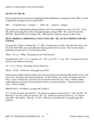 output is so small relative to the overall market.


OUTPUT IN THE SR

Firm's output decision is based on comparing Benefits (additional or marginal revenue, MR) vs. Costs
of additional or marginal units of output (MC).

MR = Δ Total Revenue / Δ Output =           ΔTR/ ΔQ      (where Δ = change)

Due to the Law of Diminishing Marginal Returns, MC will eventually rise, and so will ATC. In the
SR, profit-maximizing Price-Taker will expand output as long as MR > MC, and will stop when
MR=MC. Beyond that level of output, MC > MR and firm would lose money on those units.

RULE: PRODUCE ADDITIONAL UNITS UNTIL MR = MC, TO MAX PROFITS (OR MIN
LOSSES).

See page 487, Exhibit 2. Demand (d) = P = MR. If market price is $5/bu., that's the firm's Price, and
also is the firm's MR, since each additional bushel generates $5 in revenue. Firm would continue
producing to Output level "q" to maximize profits.

TR($) = (P x q) = 0PBq = Rectangle area for Total Revenue.

Remember that: ATC = TC / q, therefore TC = ATC x q (or TC = C x q). (TC = Average cost (C) per
unit ($) x the number of units (q)).

TC = C x q = OCAq = Rectangle area for Total Cost.

TR ($) - TC($) = Profits ($) = Rectangle area CPBA

Entrepreneur probably doesn't actually make decisions based on considering MR and MC curves, ATC
curves, etc., but follows this process intuitively. To Max Profits, you want to sell output where the
Price > Costs of Production, you don't want to sell units where the Cost > Price. Without formal
understanding of economics, the entrepreneur follows economic principles - "organized common
sense." Music example.

PROFIT MAX - EXAMPLE, see page 489, Exhibit 3.

At 1-10 units of output, and when Q >= 20, profits are negative, in both cases P < ATC and TR < TC.
Between 11-19 units, profits are positive, TR > TC. Profits are maximized when Q = 15, which is
when MR = MC approx. When Q > 15, MC > MR of $5, and profits fall. See graphs page 490,
Exhibit 4.




                                                     2
MGT 551: BUSINESS ECONOMICS CH – 21                                             Professor Mark J. Perry
 