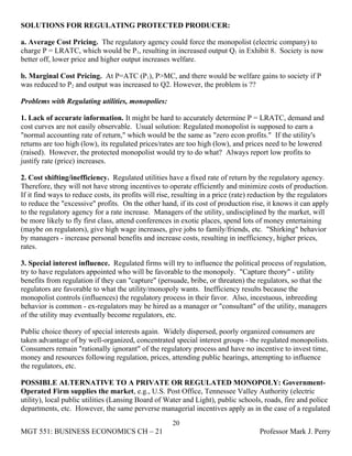 SOLUTIONS FOR REGULATING PROTECTED PRODUCER:

a. Average Cost Pricing. The regulatory agency could force the monopolist (electric company) to
charge P = LRATC, which would be P1, resulting in increased output Q1 in Exhibit 8. Society is now
better off, lower price and higher output increases welfare.

b. Marginal Cost Pricing. At P=ATC (P1), P>MC, and there would be welfare gains to society if P
was reduced to P2 and output was increased to Q2. However, the problem is ??

Problems with Regulating utilities, monopolies:

1. Lack of accurate information. It might be hard to accurately determine P = LRATC, demand and
cost curves are not easily observable. Usual solution: Regulated monopolist is supposed to earn a
"normal accounting rate of return," which would be the same as "zero econ profits." If the utility's
returns are too high (low), its regulated prices/rates are too high (low), and prices need to be lowered
(raised). However, the protected monopolist would try to do what? Always report low profits to
justify rate (price) increases.

2. Cost shifting/inefficiency. Regulated utilities have a fixed rate of return by the regulatory agency.
Therefore, they will not have strong incentives to operate efficiently and minimize costs of production.
If it find ways to reduce costs, its profits will rise, resulting in a price (rate) reduction by the regulators
to reduce the "excessive" profits. On the other hand, if its cost of production rise, it knows it can apply
to the regulatory agency for a rate increase. Managers of the utility, undisciplined by the market, will
be more likely to fly first class, attend conferences in exotic places, spend lots of money entertaining
(maybe on regulators), give high wage increases, give jobs to family/friends, etc. "Shirking" behavior
by managers - increase personal benefits and increase costs, resulting in inefficiency, higher prices,
rates.

3. Special interest influence. Regulated firms will try to influence the political process of regulation,
try to have regulators appointed who will be favorable to the monopoly. "Capture theory" - utility
benefits from regulation if they can "capture" (persuade, bribe, or threaten) the regulators, so that the
regulators are favorable to what the utility/monopoly wants. Inefficiency results because the
monopolist controls (influences) the regulatory process in their favor. Also, incestuous, inbreeding
behavior is common - ex-regulators may be hired as a manager or "consultant" of the utility, managers
of the utility may eventually become regulators, etc.

Public choice theory of special interests again. Widely dispersed, poorly organized consumers are
taken advantage of by well-organized, concentrated special interest groups - the regulated monopolists.
Consumers remain "rationally ignorant" of the regulatory process and have no incentive to invest time,
money and resources following regulation, prices, attending public hearings, attempting to influence
the regulators, etc.

POSSIBLE ALTERNATIVE TO A PRIVATE OR REGULATED MONOPOLY: Government-
Operated Firm supplies the market, e.g., U.S. Post Office, Tennessee Valley Authority (electric
utility), local public utilities (Lansing Board of Water and Light), public schools, roads, fire and police
departments, etc. However, the same perverse managerial incentives apply as in the case of a regulated
                                                      20
MGT 551: BUSINESS ECONOMICS CH – 21                                                   Professor Mark J. Perry
 