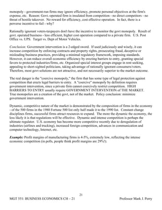 monopoly - government-run firms may ignore efficiency, promote personal objectives at the firm's
expense, etc. Reason: Govt.-operated firm is insulated from competition - no direct competitors - no
threat of hostile takeover. No reward for efficiency, cost effective operation. In fact, there is a
perverse incentive to fail - why?

Rationally ignorant voters-taxpayers don't have the incentive to monitor the govt monopoly. Result of
govt. operated business - less efficient, higher cost operation compared to a private firm. U.S. Post
Office vs. UPS. Target vs. Dept of Motor Vehicles.

Conclusion: Government intervention is a 2-edged sword. If used judiciously and wisely, it can
increase competition by enforcing contracts and property rights, prosecuting fraud, deceptive or
misleading business practices, providing a minimal regulatory framework, imposing standards.
However, it can reduce overall economic efficiency by erecting barriers to entry, granting special
favors to protected industries/firms, etc. Organized special interest groups engage in rent seeking,
appealing to short-sighted politicians, taking advantage of rationally ignorant consumers/voters.
Therefore, most govt solutions are not attractive, and not necessarily superior to the market outcome.

The real danger is the "coercive monopoly," the firm that has some type of legal protection against
competition that erects legal barriers to entry. A "coercive" monopoly by definition requires
government intervention, since a private firm cannot coercively restrict competition. HIGH
BARRIERS TO ENTRY usually require GOVERNMENT INTERVENTION of THE MARKET.
True monopolies are a creation of the govt, not of the market. Policy conclusion: minimize
government intervention.

Dynamic, competitive nature of the market is demonstrated by the composition of firms in the economy
- of the 500 firms in the 1980 Fortune 500 list only half made it to the 1990 list. Constant change
disciplines firms, successful firms attract resources to expand. The more the dynamic the economy, the
less likely it is that regulations will be effective. Dynamic and intense competition is perhaps the
ultimate regulator. U.S. economy has become more competitive recently due to deregulation of
industries (airlines and trucking), increased foreign competition, advances in communication and
computer technology, Internet, etc.

Example: Profit margins of manufacturing firms is 4-5%, extremely low, reflecting the intense
economic competition (in polls, people think profit margins are 29%!).




                                                   21
MGT 551: BUSINESS ECONOMICS CH – 21                                             Professor Mark J. Perry
 