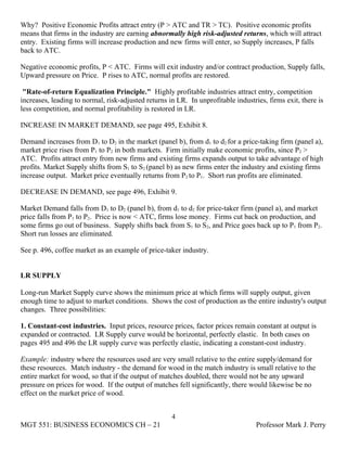 Why? Positive Economic Profits attract entry (P > ATC and TR > TC). Positive economic profits
means that firms in the industry are earning abnormally high risk-adjusted returns, which will attract
entry. Existing firms will increase production and new firms will enter, so Supply increases, P falls
back to ATC.

Negative economic profits, P < ATC. Firms will exit industry and/or contract production, Supply falls,
Upward pressure on Price. P rises to ATC, normal profits are restored.

 "Rate-of-return Equalization Principle." Highly profitable industries attract entry, competition
increases, leading to normal, risk-adjusted returns in LR. In unprofitable industries, firms exit, there is
less competition, and normal profitability is restored in LR.

INCREASE IN MARKET DEMAND, see page 495, Exhibit 8.

Demand increases from D1 to D2 in the market (panel b), from d1 to d2 for a price-taking firm (panel a),
market price rises from P1 to P2 in both markets. Firm initially make economic profits, since P2 >
ATC. Profits attract entry from new firms and existing firms expands output to take advantage of high
profits. Market Supply shifts from S1 to S2 (panel b) as new firms enter the industry and existing firms
increase output. Market price eventually returns from P2 to P1. Short run profits are eliminated.

DECREASE IN DEMAND, see page 496, Exhibit 9.

Market Demand falls from D1 to D2 (panel b), from d1 to d2 for price-taker firm (panel a), and market
price falls from P1 to P2. Price is now < ATC, firms lose money. Firms cut back on production, and
some firms go out of business. Supply shifts back from S1 to S2, and Price goes back up to P1 from P2.
Short run losses are eliminated.

See p. 496, coffee market as an example of price-taker industry.


LR SUPPLY

Long-run Market Supply curve shows the minimum price at which firms will supply output, given
enough time to adjust to market conditions. Shows the cost of production as the entire industry's output
changes. Three possibilities:

1. Constant-cost industries. Input prices, resource prices, factor prices remain constant at output is
expanded or contracted. LR Supply curve would be horizontal, perfectly elastic. In both cases on
pages 495 and 496 the LR supply curve was perfectly elastic, indicating a constant-cost industry.

Example: industry where the resources used are very small relative to the entire supply/demand for
these resources. Match industry - the demand for wood in the match industry is small relative to the
entire market for wood, so that if the output of matches doubled, there would not be any upward
pressure on prices for wood. If the output of matches fell significantly, there would likewise be no
effect on the market price of wood.


                                                     4
MGT 551: BUSINESS ECONOMICS CH – 21                                                Professor Mark J. Perry
 