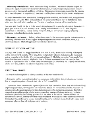 2. Increasing-cost industries. More realistic for many industries. As industry expands output, the
demand for inputs/resources/raw materials/labor increases, which puts upward pressure on resource
prices as prices for materials and labor get bid up. Rising prices for resources means that the industry
faces increasing-costs as output/supply increases, resulting in an upward sloping market supply curve.

Example: Demand for new houses rises, due to population increases, low interest rates, rising income,
changes in tax laws, etc. More homes are built, but resources for houses have to be bid away from
other uses for wood, labor, supplies, etc. The cost of supplying housing will eventually rise.

See page 498, Exhibit 10. D1 to D2 for market demand (panel b), d1 to d2 for price-taker firm (panel a),
price goes from P1 to P2. P is initially > ATC, Supply increases from S1 to S2. New long-run
equilibrium is established. Market Supply curve in LR (Slr) is now upward sloping, reflecting
increasing costs of production in the industry.

3. Decreasing cost industry. Industry where input costs decline as output expands. Not as common as
increasing cost industries. Could happen if expanded production lowers component prices, e.g.
electronic industry. Market Supply curve would slope downward.


SUPPLY ELASTICITY and TIME

See page 499, Exhibit 11. Suppose market P rises from P1 to P2. Firms in the industry will expand
output from Q1 to Q2 initially. Over time, firms will gradually adjust to higher price, by expanding
output gradually to Q3, Q4, Q5. Why not expand right away? Might be too costly, "cost penalty" for
immediate increases in output. Might take time to find new sources of inputs/raw material, best
sources of capital (credit card vs. bank loan), new employees (vs. overtime), etc. Supply curve is more
elastic over time, as firms can adjust to higher levels of output.


PROFITS and LOSSES

The role of economic profits is clearly illustrated in the Price-Taker model.

1. Free entry (or low barriers to entry) serves consumers, protects them from producers, and ensures
low or competitive prices. Example: taxi cabs in D.C. versus NYC.

2. Profits and losses communicate signals to producers from consumers, about how well they are doing
at pleasing consumers, creating value for consumers. Profits are rewards to successful producers for
creating value, losses are penalties to firms that are unsuccessful at pleasing consumers. Profit/loss
system is a very effective disciplining system, rewarding success, efficiency, value, service in the
market and penalizing inefficiency, poor service, low value in the market. Successful firms are
rewarded with profits, and they attract resources to expand. Unsuccessful firms face the discipline of
the market, they are forced to operate more efficiently, serve customers more effectively, create more
consumer value, or they will be forced out of business.



                                                    5
MGT 551: BUSINESS ECONOMICS CH – 21                                              Professor Mark J. Perry
 