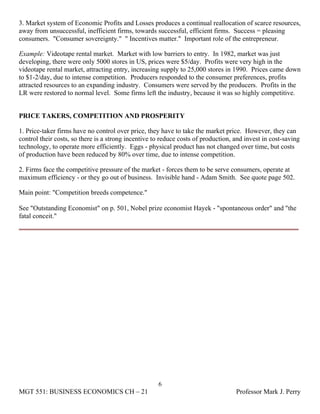 3. Market system of Economic Profits and Losses produces a continual reallocation of scarce resources,
away from unsuccessful, inefficient firms, towards successful, efficient firms. Success = pleasing
consumers. "Consumer sovereignty." " Incentives matter." Important role of the entrepreneur.

Example: Videotape rental market. Market with low barriers to entry. In 1982, market was just
developing, there were only 5000 stores in US, prices were $5/day. Profits were very high in the
videotape rental market, attracting entry, increasing supply to 25,000 stores in 1990. Prices came down
to $1-2/day, due to intense competition. Producers responded to the consumer preferences, profits
attracted resources to an expanding industry. Consumers were served by the producers. Profits in the
LR were restored to normal level. Some firms left the industry, because it was so highly competitive.


PRICE TAKERS, COMPETITION AND PROSPERITY

1. Price-taker firms have no control over price, they have to take the market price. However, they can
control their costs, so there is a strong incentive to reduce costs of production, and invest in cost-saving
technology, to operate more efficiently. Eggs - physical product has not changed over time, but costs
of production have been reduced by 80% over time, due to intense competition.

2. Firms face the competitive pressure of the market - forces them to be serve consumers, operate at
maximum efficiency - or they go out of business. Invisible hand - Adam Smith. See quote page 502.

Main point: "Competition breeds competence."

See "Outstanding Economist" on p. 501, Nobel prize economist Hayek - "spontaneous order" and "the
fatal conceit."




                                                     6
MGT 551: BUSINESS ECONOMICS CH – 21                                                Professor Mark J. Perry
 