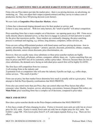 Chapter 23 - COMPETITIVE PRICE-SEARCHER MARKETS WITH LOW ENTRY BARRIERS

Firms who are Price-takers just take the market price - there is no pricing decision, no advertising, no
marketing, etc. They can adjust their output (expand/contract) and they can try to reduce costs of
production, but they have NO pricing decision (corn farmer).

We now look at Competitive Price-Searcher Markets, where:

1) firms face a downward sloping demand curve for their product or service, and
2) there is easy entry and exit . With low entry barriers, the "smell of profits" will attract competition.

Price-searching firms face a more complex set of decisions - see opening quote on p. 490. Firms never
really directly observe demand curves, so they have to engage in a process of trial-and-error to search
for the price that maximizes profits. Since markets are continually changing, the price searching
process is continual and ongoing, e.g. airlines, long distance, computers, online services, etc.

Firms are now selling differentiated products with brand names and have pricing decisions - how to
market, advertising, bundling (computer + printer), specials, discounts, promotions, rebates, coupons,
quantity discounts, senior citizen discounts, price discrimination, etc.

However, there are usually many close substitutes so these price-searcher markets are highly
competitive - fast food, cell phones, airlines, computers, athletic shoes, etc. A price-searching firm can
raise its prices and NOT lose all its customers, unlike a price-taker. However, because there are lots of
close substitutes, the demand curve facing an individual price-search firm will be highly ELASTIC.

The firm faces stiff competition from two sources:
1) all existing firms in the industry and
2) potential rivals or competitors who will enter the industry if profits are high, e.g. coffee shops,
online services. "The smell of profits."

Firms can set price, but then market forces determine how much is actually sold at a given price. Firms
attempt to find the Price-Quantity combinations that MAX PROFITS.

Firms also can control more than just Price, they can control other non-Price factors that affect
consumer value: Quality, location, service, advertising, convenience, bonuses (frequent flier miles), etc.
Main Point: price-searching firms face a complex set of decisions, compared to price-taker.


PRICE AND OUTPUT

How does a price-searcher decide on the Price-Output combination that MAX PROFITS?

A firm faces a trade-off when changing its price. If price is lowered, more units are sold, but at a lower
price for ALL units. If price is raised, fewer units are sold, but at a higher price for ALL units. See
Exhibit 1, page 508. Firm lowers price from P1 to P2 and output expands from q1 to q2. There are two
effects:

                                                      7
MGT 551: BUSINESS ECONOMICS CH – 21                                                 Professor Mark J. Perry
 