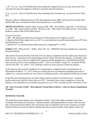 1. (P2 - P1) x q1 = Loss of Total Revenue from selling the original units (q1) at a new lower price (P2),
since the new price (P2) applies to both new customers and old customers.

2. (q2 - q1) x P2 = Gain in Total Revenue from attracting more customers (q2 - q1) times the new Price
(P2).

Because of these conflicting forces on TR, the marginal revenue (MR) will always be less than Price,
and the MR curve will always be below the Demand curve, see Exhibit 1.

PROFIT MAX RULE: Expand output as long as MR > MC. See Exhibit 2, page 509. At all units up
to q, MR > MC, which increases profits. Beyond q, MC > MR, which will reduce profits. Firm should
produce q units to Max Profits (Min losses).

General Procedure:
1. MR = MC determines profit maximizing (loss minimizing) level of output (q or Q*).
2. Based on Profit Max output level (q or Q*), we can determine the profit-maximizing price (P*) from
the Demand curve (d).
3. Based on P*, we can determine profits (losses) by comparing P* vs. ATC.

Exhibit 2: TR = 0PAq and TC = 0CBq. Since TR - TC = PROFITS, the brown shaded area represents
Economic Profits.

The positive Economic Profits of the firm will now attract competition into the market since barriers to
entry are low - competitors will expand output and new firms will enter the industry. Eventually, other
firms will take away some the original firm's business and the demand curve will shift back until the
firm will just cover its costs of production and P = ATC as on Exhibit 3, page 510. Economic Profits
will be zero (TR = TC; and P = ATC) and there will be no more pressure to enter the industry.

In the long run, the economic conditions of a representative competitive price-searching firm are
illustrated in Exhibit 3. P = ATC, firms are covering all costs of production (including opp costs of
capital, etc.), economic profits are zero, firms are earning a positive, risk-adjusted normal rate of return.

In the SR, price-searching firms can either make economic profits or economic losses. Economic
profits attract entry and drive prices down to ATC. Economic losses cause competitors to leave the
industry, surviving firms can eventually raise prices to cover ATC, economic profits will return to zero.

LR = Zero Economic Profits = Risk-adjusted Normal Rate of Return = Rate-of- Return Equalization
Principle.


BUSINESS FAILURE

The profit-loss system imposes strict discipline on firms. Firms that suffer economic losses must
eventually fail and go out of business. Business failures, although painful for workers who lose their
jobs, and investors and creditors who lose money, play an important role for the economy as a whole.
Business failures free up and release valuable and scarce resources (labor, land, capital, credit, real

                                                     8
MGT 551: BUSINESS ECONOMICS CH – 21                                                 Professor Mark J. Perry
 