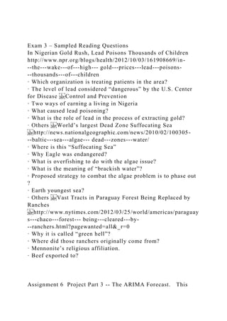 Exam 3 – Sampled Reading Questions
In Nigerian Gold Rush, Lead Poisons Thousands of Children
http://www.npr.org/blogs/health/2012/10/03/161908669/in-
­‐the-­‐wake-­‐of-­‐high-­‐ gold-­‐prices-­‐lead-­‐poisons-
­‐thousands-­‐of-­‐children
· Which organization is treating patients in the area?
· The level of lead considered “dangerous” by the U.S. Center
for Disease Control and Prevention
· Two ways of earning a living in Nigeria
· What caused lead poisoning?
· What is the role of lead in the process of extracting gold?
· Others World’s largest Dead Zone Suffocating Sea
http://news.nationalgeographic.com/news/2010/02/100305-
­‐baltic-­‐sea-­‐algae-­‐ dead-­‐zones-­‐water/
· Where is this “Suffocating Sea”
· Why Eagle was endangered?
· What is overfishing to do with the algae issue?
· What is the meaning of “brackish water”?
· Proposed strategy to combat the algae problem is to phase out
?
· Earth youngest sea?
· Others Vast Tracts in Paraguay Forest Being Replaced by
Ranches
http://www.nytimes.com/2012/03/25/world/americas/paraguay
s-­‐chaco-­‐forest-­‐ being-­‐cleared-­‐by-
­‐ranchers.html?pagewanted=all&_r=0
· Why it is called “green hell”?
· Where did those ranchers originally come from?
· Mennonite’s religious affiliation.
· Beef exported to?
Assignment 6 Project Part 3 -- The ARIMA Forecast. This
 