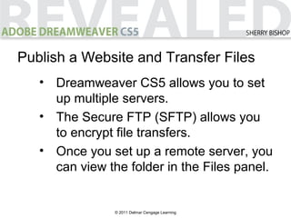 © 2011 Delmar Cengage Learning
Publish a Website and Transfer Files
• Dreamweaver CS5 allows you to set
up multiple servers.
• The Secure FTP (SFTP) allows you
to encrypt file transfers.
• Once you set up a remote server, you
can view the folder in the Files panel.
 