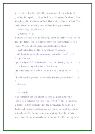 interstitium by day with the assistance of the effects of
gravity) is rapidly reabsorbed into the systemic circulation.
Sleeping with the head of bed flat is therefore avoided. The
client does not modify medication dosages without
 .consulting the physician
 :Question -117
A client is scheduled to undergo cardiac catheterization for
the first time, and the nurse provides instructions to the
client. Which client statement indicates a clear
 :understanding of the instructions? Options
I will have to go to the operating room for this” . 1
“ .procedure
I probably will feel tired after the test from lying on” . 2
“ .a hard x-ray table for a few hours
.It will really hurt when the catheter is first put in” . 3
“
.I will receive general anesthesia for the procedure” . 4
“
 :Answer
 . 2
 :Rationale
It is common for the client to feel fatigued after the
cardiac catheterization procedure. Other pre- procedure
teaching points include that the procedure is done in a
darkened cardiac catheterization room. A local anesthetic
is used, so little to no pain is experienced with catheter
insertion. General anesthesia is not used . The x- ray table
 