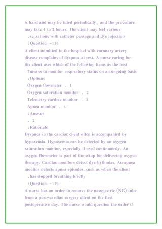 is hard and may be tilted periodically , and the procedure
may take 1 to 2 hours. The client may feel various
 .sensations with catheter passage and dye injection
 :Question -118
A client admitted to the hospital with coronary artery
disease complains of dyspnea at rest. A nurse caring for
the client uses which of the following items as the best
 ?means to monitor respiratory status on an ongoing basis
 :Options
 Oxygen flowmeter . 1
 Oxygen saturation monitor . 2
 Telemetry cardiac monitor . 3
 Apnea monitor . 4
 :Answer
 . 2
 :Rationale
Dyspnea in the cardiac client often is accompanied by
hypoxemia. Hypoxemia can be detected by an oxygen
saturation monitor, especially if used continuously. An
oxygen flowmeter is part of the setup for delivering oxygen
therapy. Cardiac monitors detect dysrhythmias. An apnea
monitor detects apnea episodes, such as when the client
 .has stopped breathing briefly
 :Question -119
A nurse has an order to remove the nasogastric (NG) tube
from a post–cardiac surgery client on the first
postoperative day. The nurse would question the order if
 