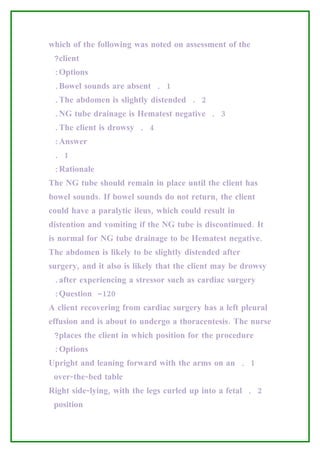 which of the following was noted on assessment of the
 ?client
 :Options
 .Bowel sounds are absent . 1
 .The abdomen is slightly distended . 2
 .NG tube drainage is Hematest negative . 3
 .The client is drowsy . 4
 :Answer
 . 1
 :Rationale
The NG tube should remain in place until the client has
bowel sounds. If bowel sounds do not return, the client
could have a paralytic ileus, which could result in
distention and vomiting if the NG tube is discontinued. It
is normal for NG tube drainage to be Hematest negative.
The abdomen is likely to be slightly distended after
surgery, and it also is likely that the client may be drowsy
 .after experiencing a stressor such as cardiac surgery
 :Question -120
A client recovering from cardiac surgery has a left pleural
effusion and is about to undergo a thoracentesis. The nurse
 ?places the client in which position for the procedure
 :Options
Upright and leaning forward with the arms on an . 1
 over-the-bed table
Right side-lying, with the legs curled up into a fetal . 2
 position
 