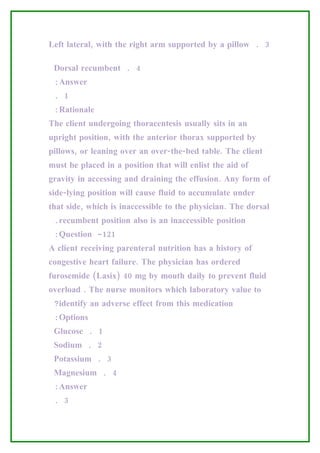 Left lateral, with the right arm supported by a pillow . 3

 Dorsal recumbent . 4
 :Answer
 . 1
 :Rationale
The client undergoing thoracentesis usually sits in an
upright position, with the anterior thorax supported by
pillows, or leaning over an over-the-bed table. The client
must be placed in a position that will enlist the aid of
gravity in accessing and draining the effusion. Any form of
side-lying position will cause fluid to accumulate under
that side, which is inaccessible to the physician. The dorsal
 .recumbent position also is an inaccessible position
 :Question -121
A client receiving parenteral nutrition has a history of
congestive heart failure. The physician has ordered
furosemide (Lasix) 40 mg by mouth daily to prevent fluid
overload . The nurse monitors which laboratory value to
 ?identify an adverse effect from this medication
 :Options
 Glucose . 1
 Sodium . 2
 Potassium . 3
 Magnesium . 4
 :Answer
 . 3
 
