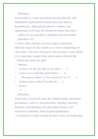 :Rationale
Furosemide is a non–potassium-sparing diuretic, and
insufficient replacement of potassium may lead to
hypokalemia. Although the glucose, sodium, and
magnesium levels may be monitored, these laboratory
 .values are not specific to administering furosemide
 :Question-122
A client with a history of recent upper respiratory
infection comes to the urgent care center complaining of
chest pain. The nurse interprets that the pain is most likely
of a respiratory origin if the client states which of the
 ?following about the pain
 :Options
“ .It hurts on the left side of my chest” . 1
“ .I have never had this pain before” . 2
“ . The pain is about a 6 on a scale of 1 to 10” . 3
“ .It hurts more when I breathe in” . 4
 :Answer
 . 4
 :Rationale
Chest pain is assessed using the standard pain assessment
parameters, such as, characteristics, location, intensity,
duration, precipitating and alleviating factors, and
associated symptoms. Pain of pleuropulmonary
.(respiratory) origin usually becomes worse on inspiration
 