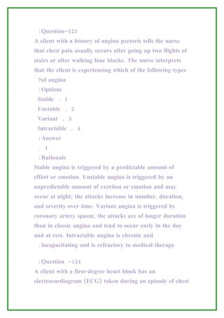 :Question-123
A client with a history of angina pectoris tells the nurse
that chest pain usually occurs after going up two flights of
stairs or after walking four blocks. The nurse interprets
that the client is experiencing which of the following types
 ?of angina
 :Options
 Stable . 1
 Unstable . 2
 Variant . 3
 Intractable . 4
 :Answer
 . 1
 :Rationale
Stable angina is triggered by a predictable amount of
effort or emotion. Unstable angina is triggered by an
unpredictable amount of exertion or emotion and may
occur at night; the attacks increase in number, duration,
and severity over time. Variant angina is triggered by
coronary artery spasm; the attacks are of longer duration
than in classic angina and tend to occur early in the day
and at rest. Intractable angina is chronic and
 .incapacitating and is refractory to medical therapy

 :Question -124
A client with a first-degree heart block has an
electrocardiogram (ECG) taken during an episode of chest
 
