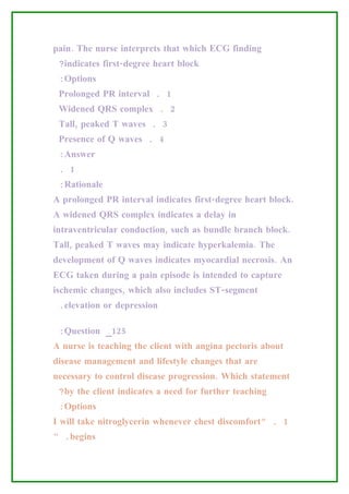 pain. The nurse interprets that which ECG finding
 ?indicates first-degree heart block
 :Options
 Prolonged PR interval . 1
 Widened QRS complex . 2
 Tall, peaked T waves . 3
 Presence of Q waves . 4
 :Answer
 . 1
 :Rationale
A prolonged PR interval indicates first-degree heart block.
A widened QRS complex indicates a delay in
intraventricular conduction, such as bundle branch block.
Tall, peaked T waves may indicate hyperkalemia. The
development of Q waves indicates myocardial necrosis. An
ECG taken during a pain episode is intended to capture
ischemic changes, which also includes ST-segment
 .elevation or depression

 :Question _125
A nurse is teaching the client with angina pectoris about
disease management and lifestyle changes that are
necessary to control disease progression. Which statement
 ?by the client indicates a need for further teaching
 :Options
I will take nitroglycerin whenever chest discomfort” . 1
“ .begins
 
